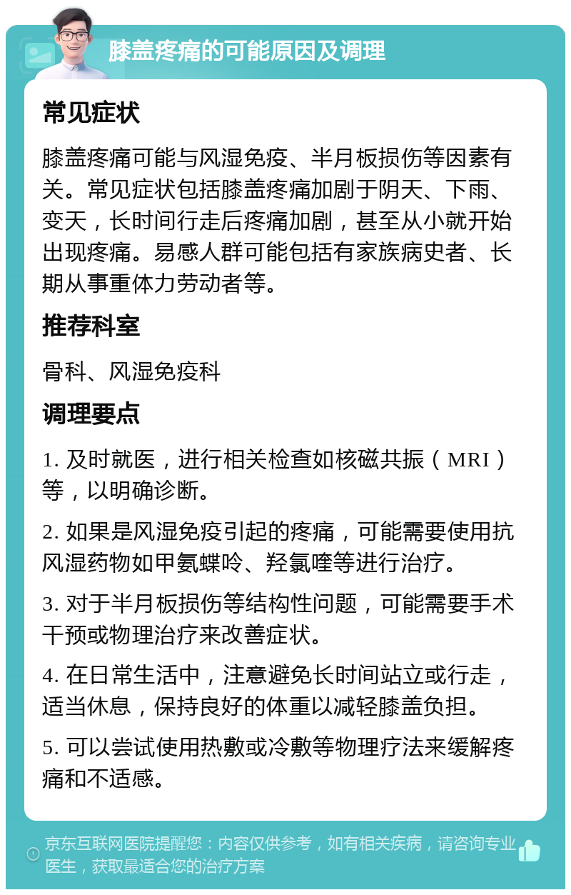 膝盖疼痛的可能原因及调理 常见症状 膝盖疼痛可能与风湿免疫、半月板损伤等因素有关。常见症状包括膝盖疼痛加剧于阴天、下雨、变天，长时间行走后疼痛加剧，甚至从小就开始出现疼痛。易感人群可能包括有家族病史者、长期从事重体力劳动者等。 推荐科室 骨科、风湿免疫科 调理要点 1. 及时就医，进行相关检查如核磁共振（MRI）等，以明确诊断。 2. 如果是风湿免疫引起的疼痛，可能需要使用抗风湿药物如甲氨蝶呤、羟氯喹等进行治疗。 3. 对于半月板损伤等结构性问题，可能需要手术干预或物理治疗来改善症状。 4. 在日常生活中，注意避免长时间站立或行走，适当休息，保持良好的体重以减轻膝盖负担。 5. 可以尝试使用热敷或冷敷等物理疗法来缓解疼痛和不适感。