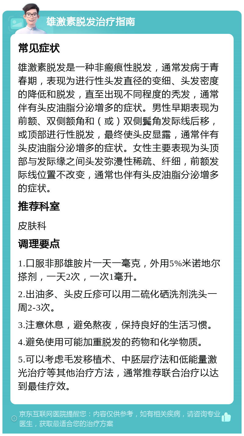 雄激素脱发治疗指南 常见症状 雄激素脱发是一种非瘢痕性脱发，通常发病于青春期，表现为进行性头发直径的变细、头发密度的降低和脱发，直至出现不同程度的秃发，通常伴有头皮油脂分泌增多的症状。男性早期表现为前额、双侧额角和（或）双侧鬓角发际线后移，或顶部进行性脱发，最终使头皮显露，通常伴有头皮油脂分泌增多的症状。女性主要表现为头顶部与发际缘之间头发弥漫性稀疏、纤细，前额发际线位置不改变，通常也伴有头皮油脂分泌增多的症状。 推荐科室 皮肤科 调理要点 1.口服非那雄胺片一天一毫克，外用5%米诺地尔搽剂，一天2次，一次1毫升。 2.出油多、头皮丘疹可以用二硫化硒洗剂洗头一周2-3次。 3.注意休息，避免熬夜，保持良好的生活习惯。 4.避免使用可能加重脱发的药物和化学物质。 5.可以考虑毛发移植术、中胚层疗法和低能量激光治疗等其他治疗方法，通常推荐联合治疗以达到最佳疗效。