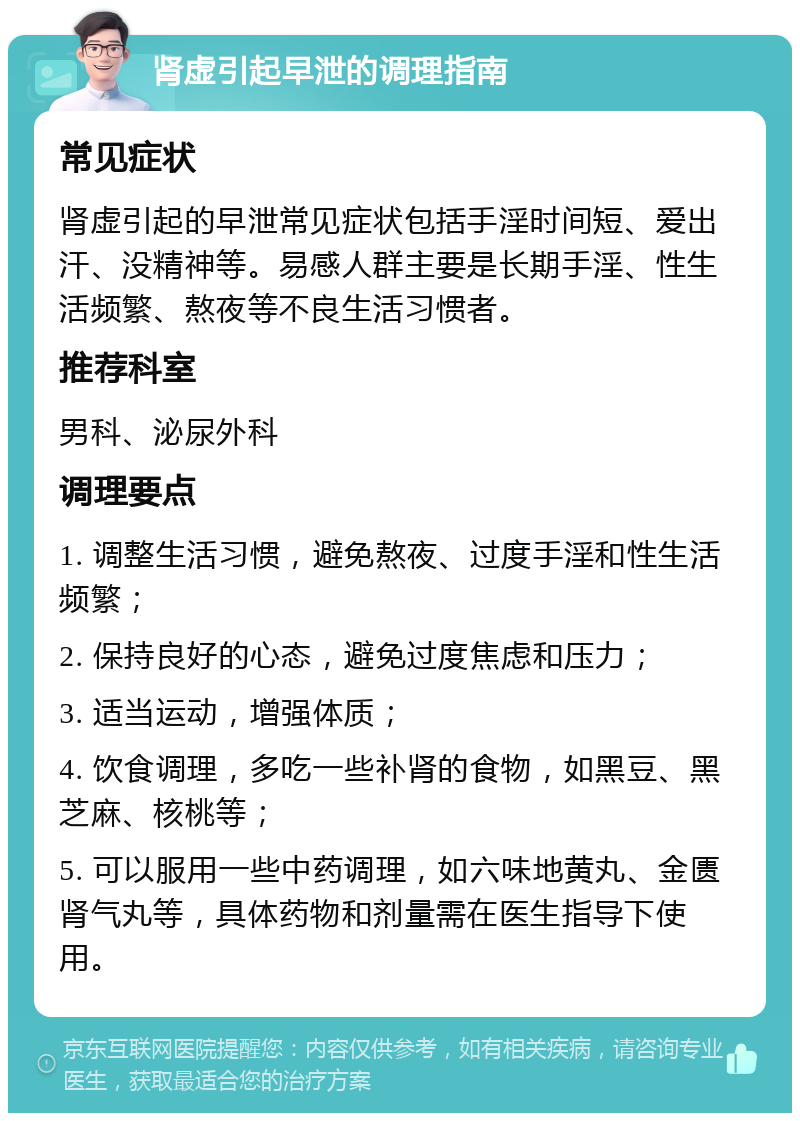 肾虚引起早泄的调理指南 常见症状 肾虚引起的早泄常见症状包括手淫时间短、爱出汗、没精神等。易感人群主要是长期手淫、性生活频繁、熬夜等不良生活习惯者。 推荐科室 男科、泌尿外科 调理要点 1. 调整生活习惯，避免熬夜、过度手淫和性生活频繁； 2. 保持良好的心态，避免过度焦虑和压力； 3. 适当运动，增强体质； 4. 饮食调理，多吃一些补肾的食物，如黑豆、黑芝麻、核桃等； 5. 可以服用一些中药调理，如六味地黄丸、金匮肾气丸等，具体药物和剂量需在医生指导下使用。