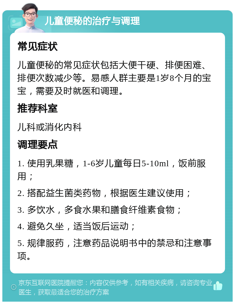 儿童便秘的治疗与调理 常见症状 儿童便秘的常见症状包括大便干硬、排便困难、排便次数减少等。易感人群主要是1岁8个月的宝宝，需要及时就医和调理。 推荐科室 儿科或消化内科 调理要点 1. 使用乳果糖，1-6岁儿童每日5-10ml，饭前服用； 2. 搭配益生菌类药物，根据医生建议使用； 3. 多饮水，多食水果和膳食纤维素食物； 4. 避免久坐，适当饭后运动； 5. 规律服药，注意药品说明书中的禁忌和注意事项。