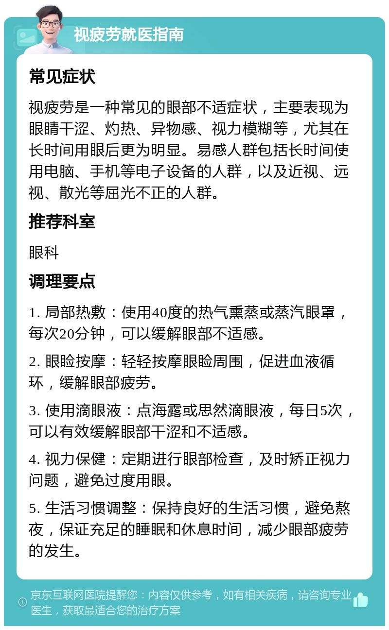 视疲劳就医指南 常见症状 视疲劳是一种常见的眼部不适症状，主要表现为眼睛干涩、灼热、异物感、视力模糊等，尤其在长时间用眼后更为明显。易感人群包括长时间使用电脑、手机等电子设备的人群，以及近视、远视、散光等屈光不正的人群。 推荐科室 眼科 调理要点 1. 局部热敷：使用40度的热气熏蒸或蒸汽眼罩，每次20分钟，可以缓解眼部不适感。 2. 眼睑按摩：轻轻按摩眼睑周围，促进血液循环，缓解眼部疲劳。 3. 使用滴眼液：点海露或思然滴眼液，每日5次，可以有效缓解眼部干涩和不适感。 4. 视力保健：定期进行眼部检查，及时矫正视力问题，避免过度用眼。 5. 生活习惯调整：保持良好的生活习惯，避免熬夜，保证充足的睡眠和休息时间，减少眼部疲劳的发生。