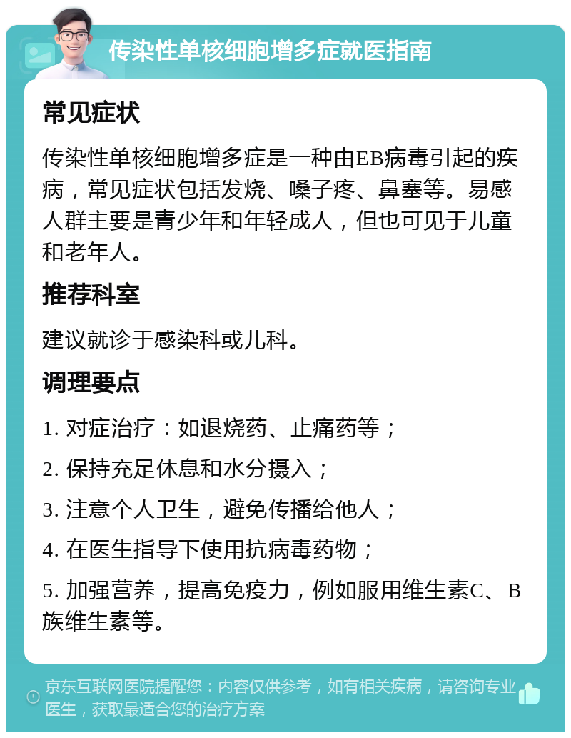 传染性单核细胞增多症就医指南 常见症状 传染性单核细胞增多症是一种由EB病毒引起的疾病，常见症状包括发烧、嗓子疼、鼻塞等。易感人群主要是青少年和年轻成人，但也可见于儿童和老年人。 推荐科室 建议就诊于感染科或儿科。 调理要点 1. 对症治疗：如退烧药、止痛药等； 2. 保持充足休息和水分摄入； 3. 注意个人卫生，避免传播给他人； 4. 在医生指导下使用抗病毒药物； 5. 加强营养，提高免疫力，例如服用维生素C、B族维生素等。