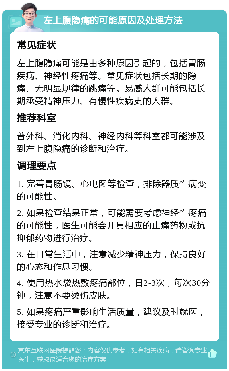 左上腹隐痛的可能原因及处理方法 常见症状 左上腹隐痛可能是由多种原因引起的，包括胃肠疾病、神经性疼痛等。常见症状包括长期的隐痛、无明显规律的跳痛等。易感人群可能包括长期承受精神压力、有慢性疾病史的人群。 推荐科室 普外科、消化内科、神经内科等科室都可能涉及到左上腹隐痛的诊断和治疗。 调理要点 1. 完善胃肠镜、心电图等检查，排除器质性病变的可能性。 2. 如果检查结果正常，可能需要考虑神经性疼痛的可能性，医生可能会开具相应的止痛药物或抗抑郁药物进行治疗。 3. 在日常生活中，注意减少精神压力，保持良好的心态和作息习惯。 4. 使用热水袋热敷疼痛部位，日2-3次，每次30分钟，注意不要烫伤皮肤。 5. 如果疼痛严重影响生活质量，建议及时就医，接受专业的诊断和治疗。