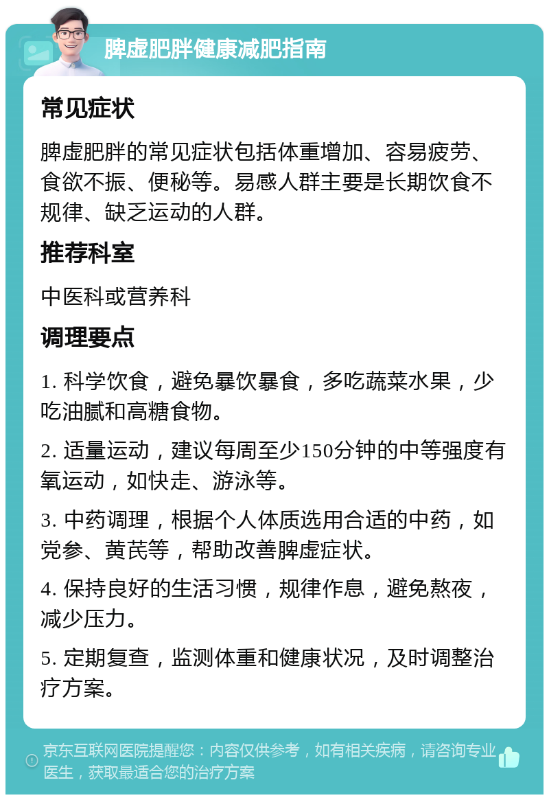 脾虚肥胖健康减肥指南 常见症状 脾虚肥胖的常见症状包括体重增加、容易疲劳、食欲不振、便秘等。易感人群主要是长期饮食不规律、缺乏运动的人群。 推荐科室 中医科或营养科 调理要点 1. 科学饮食，避免暴饮暴食，多吃蔬菜水果，少吃油腻和高糖食物。 2. 适量运动，建议每周至少150分钟的中等强度有氧运动，如快走、游泳等。 3. 中药调理，根据个人体质选用合适的中药，如党参、黄芪等，帮助改善脾虚症状。 4. 保持良好的生活习惯，规律作息，避免熬夜，减少压力。 5. 定期复查，监测体重和健康状况，及时调整治疗方案。