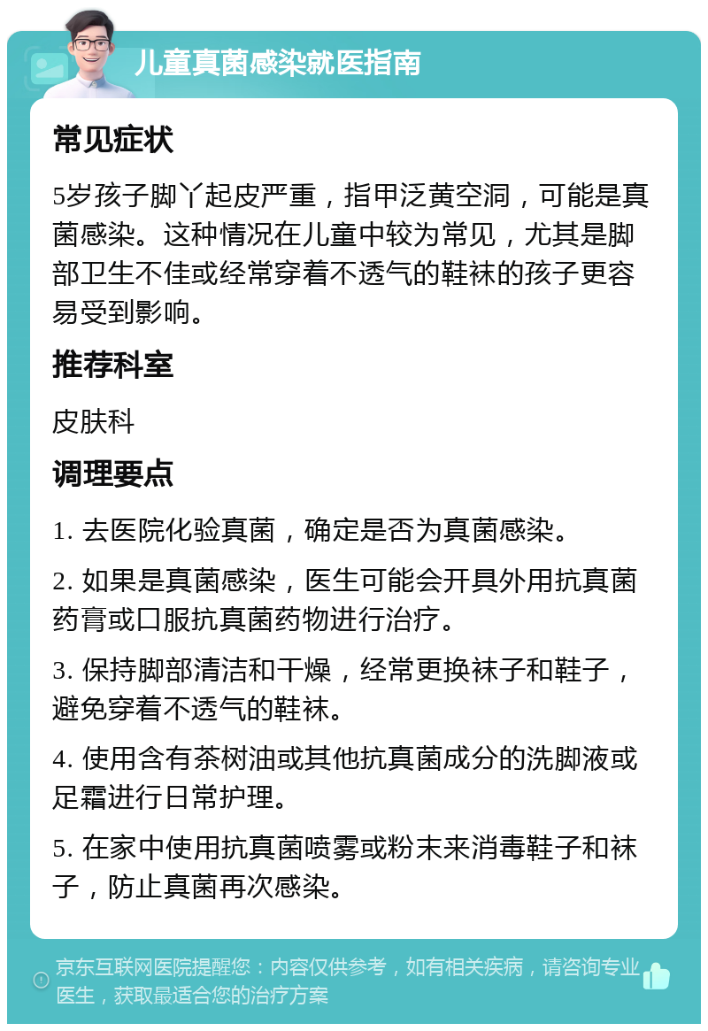 儿童真菌感染就医指南 常见症状 5岁孩子脚丫起皮严重，指甲泛黄空洞，可能是真菌感染。这种情况在儿童中较为常见，尤其是脚部卫生不佳或经常穿着不透气的鞋袜的孩子更容易受到影响。 推荐科室 皮肤科 调理要点 1. 去医院化验真菌，确定是否为真菌感染。 2. 如果是真菌感染，医生可能会开具外用抗真菌药膏或口服抗真菌药物进行治疗。 3. 保持脚部清洁和干燥，经常更换袜子和鞋子，避免穿着不透气的鞋袜。 4. 使用含有茶树油或其他抗真菌成分的洗脚液或足霜进行日常护理。 5. 在家中使用抗真菌喷雾或粉末来消毒鞋子和袜子，防止真菌再次感染。