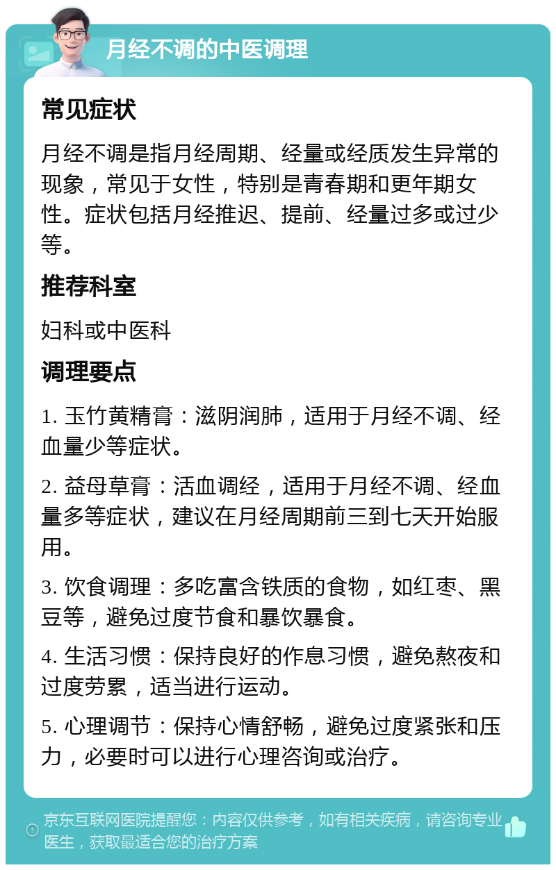 月经不调的中医调理 常见症状 月经不调是指月经周期、经量或经质发生异常的现象，常见于女性，特别是青春期和更年期女性。症状包括月经推迟、提前、经量过多或过少等。 推荐科室 妇科或中医科 调理要点 1. 玉竹黄精膏：滋阴润肺，适用于月经不调、经血量少等症状。 2. 益母草膏：活血调经，适用于月经不调、经血量多等症状，建议在月经周期前三到七天开始服用。 3. 饮食调理：多吃富含铁质的食物，如红枣、黑豆等，避免过度节食和暴饮暴食。 4. 生活习惯：保持良好的作息习惯，避免熬夜和过度劳累，适当进行运动。 5. 心理调节：保持心情舒畅，避免过度紧张和压力，必要时可以进行心理咨询或治疗。