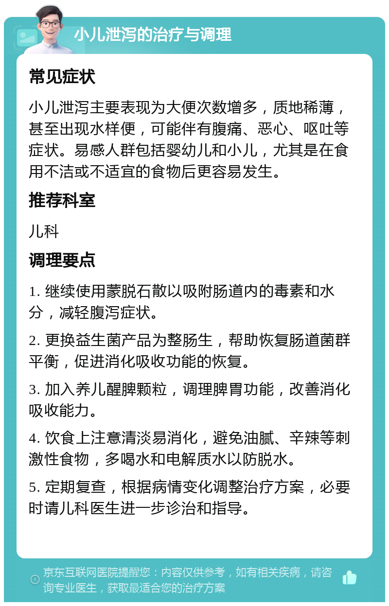 小儿泄泻的治疗与调理 常见症状 小儿泄泻主要表现为大便次数增多，质地稀薄，甚至出现水样便，可能伴有腹痛、恶心、呕吐等症状。易感人群包括婴幼儿和小儿，尤其是在食用不洁或不适宜的食物后更容易发生。 推荐科室 儿科 调理要点 1. 继续使用蒙脱石散以吸附肠道内的毒素和水分，减轻腹泻症状。 2. 更换益生菌产品为整肠生，帮助恢复肠道菌群平衡，促进消化吸收功能的恢复。 3. 加入养儿醒脾颗粒，调理脾胃功能，改善消化吸收能力。 4. 饮食上注意清淡易消化，避免油腻、辛辣等刺激性食物，多喝水和电解质水以防脱水。 5. 定期复查，根据病情变化调整治疗方案，必要时请儿科医生进一步诊治和指导。