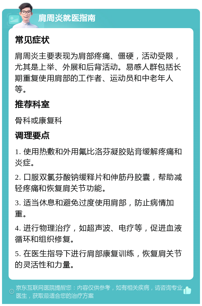 肩周炎就医指南 常见症状 肩周炎主要表现为肩部疼痛、僵硬，活动受限，尤其是上举、外展和后背活动。易感人群包括长期重复使用肩部的工作者、运动员和中老年人等。 推荐科室 骨科或康复科 调理要点 1. 使用热敷和外用氟比洛芬凝胶贴膏缓解疼痛和炎症。 2. 口服双氯芬酸钠缓释片和伸筋丹胶囊，帮助减轻疼痛和恢复肩关节功能。 3. 适当休息和避免过度使用肩部，防止病情加重。 4. 进行物理治疗，如超声波、电疗等，促进血液循环和组织修复。 5. 在医生指导下进行肩部康复训练，恢复肩关节的灵活性和力量。