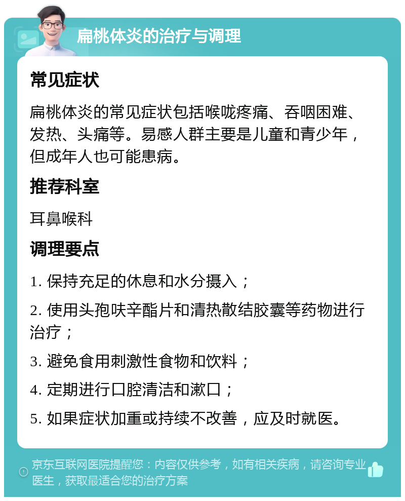 扁桃体炎的治疗与调理 常见症状 扁桃体炎的常见症状包括喉咙疼痛、吞咽困难、发热、头痛等。易感人群主要是儿童和青少年，但成年人也可能患病。 推荐科室 耳鼻喉科 调理要点 1. 保持充足的休息和水分摄入； 2. 使用头孢呋辛酯片和清热散结胶囊等药物进行治疗； 3. 避免食用刺激性食物和饮料； 4. 定期进行口腔清洁和漱口； 5. 如果症状加重或持续不改善，应及时就医。