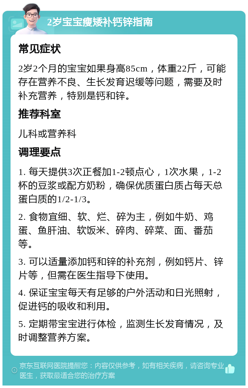 2岁宝宝瘦矮补钙锌指南 常见症状 2岁2个月的宝宝如果身高85cm，体重22斤，可能存在营养不良、生长发育迟缓等问题，需要及时补充营养，特别是钙和锌。 推荐科室 儿科或营养科 调理要点 1. 每天提供3次正餐加1-2顿点心，1次水果，1-2杯的豆浆或配方奶粉，确保优质蛋白质占每天总蛋白质的1/2-1/3。 2. 食物宜细、软、烂、碎为主，例如牛奶、鸡蛋、鱼肝油、软饭米、碎肉、碎菜、面、番茄等。 3. 可以适量添加钙和锌的补充剂，例如钙片、锌片等，但需在医生指导下使用。 4. 保证宝宝每天有足够的户外活动和日光照射，促进钙的吸收和利用。 5. 定期带宝宝进行体检，监测生长发育情况，及时调整营养方案。