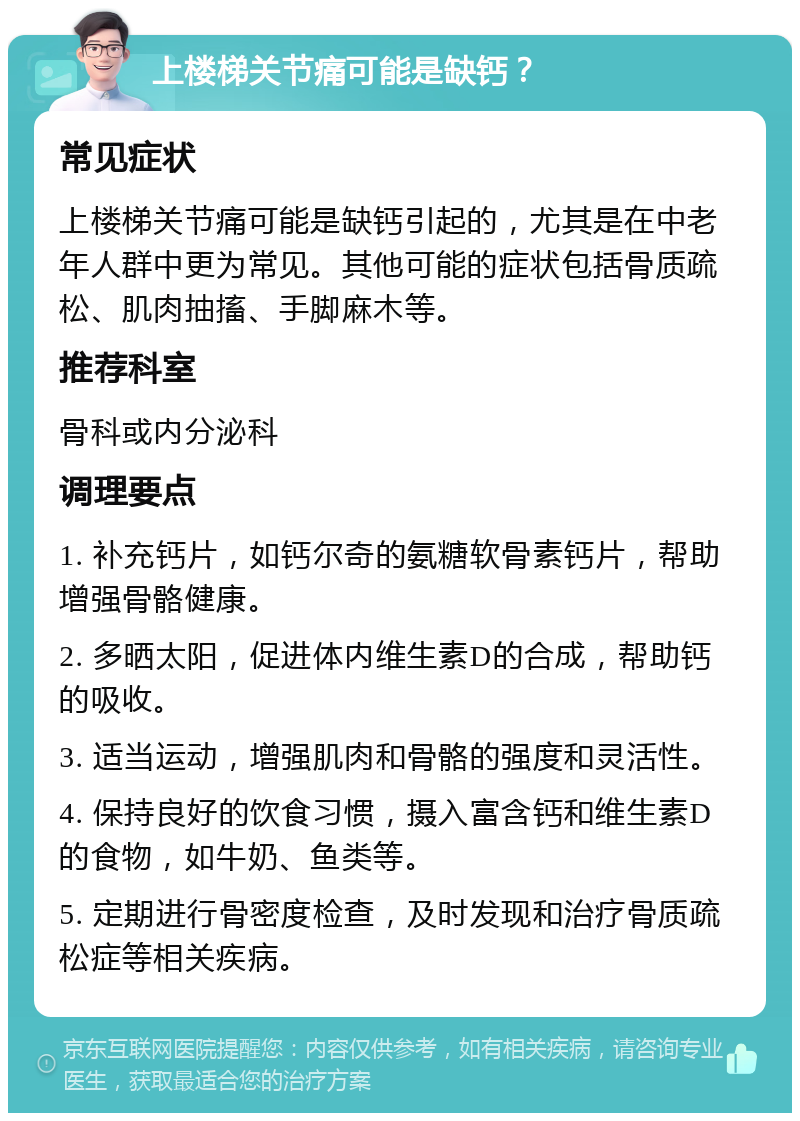 上楼梯关节痛可能是缺钙？ 常见症状 上楼梯关节痛可能是缺钙引起的，尤其是在中老年人群中更为常见。其他可能的症状包括骨质疏松、肌肉抽搐、手脚麻木等。 推荐科室 骨科或内分泌科 调理要点 1. 补充钙片，如钙尔奇的氨糖软骨素钙片，帮助增强骨骼健康。 2. 多晒太阳，促进体内维生素D的合成，帮助钙的吸收。 3. 适当运动，增强肌肉和骨骼的强度和灵活性。 4. 保持良好的饮食习惯，摄入富含钙和维生素D的食物，如牛奶、鱼类等。 5. 定期进行骨密度检查，及时发现和治疗骨质疏松症等相关疾病。