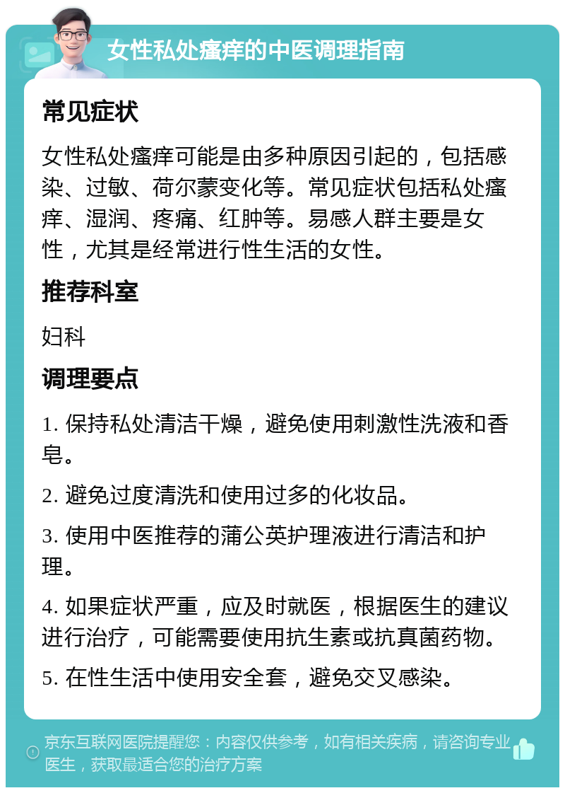 女性私处瘙痒的中医调理指南 常见症状 女性私处瘙痒可能是由多种原因引起的，包括感染、过敏、荷尔蒙变化等。常见症状包括私处瘙痒、湿润、疼痛、红肿等。易感人群主要是女性，尤其是经常进行性生活的女性。 推荐科室 妇科 调理要点 1. 保持私处清洁干燥，避免使用刺激性洗液和香皂。 2. 避免过度清洗和使用过多的化妆品。 3. 使用中医推荐的蒲公英护理液进行清洁和护理。 4. 如果症状严重，应及时就医，根据医生的建议进行治疗，可能需要使用抗生素或抗真菌药物。 5. 在性生活中使用安全套，避免交叉感染。