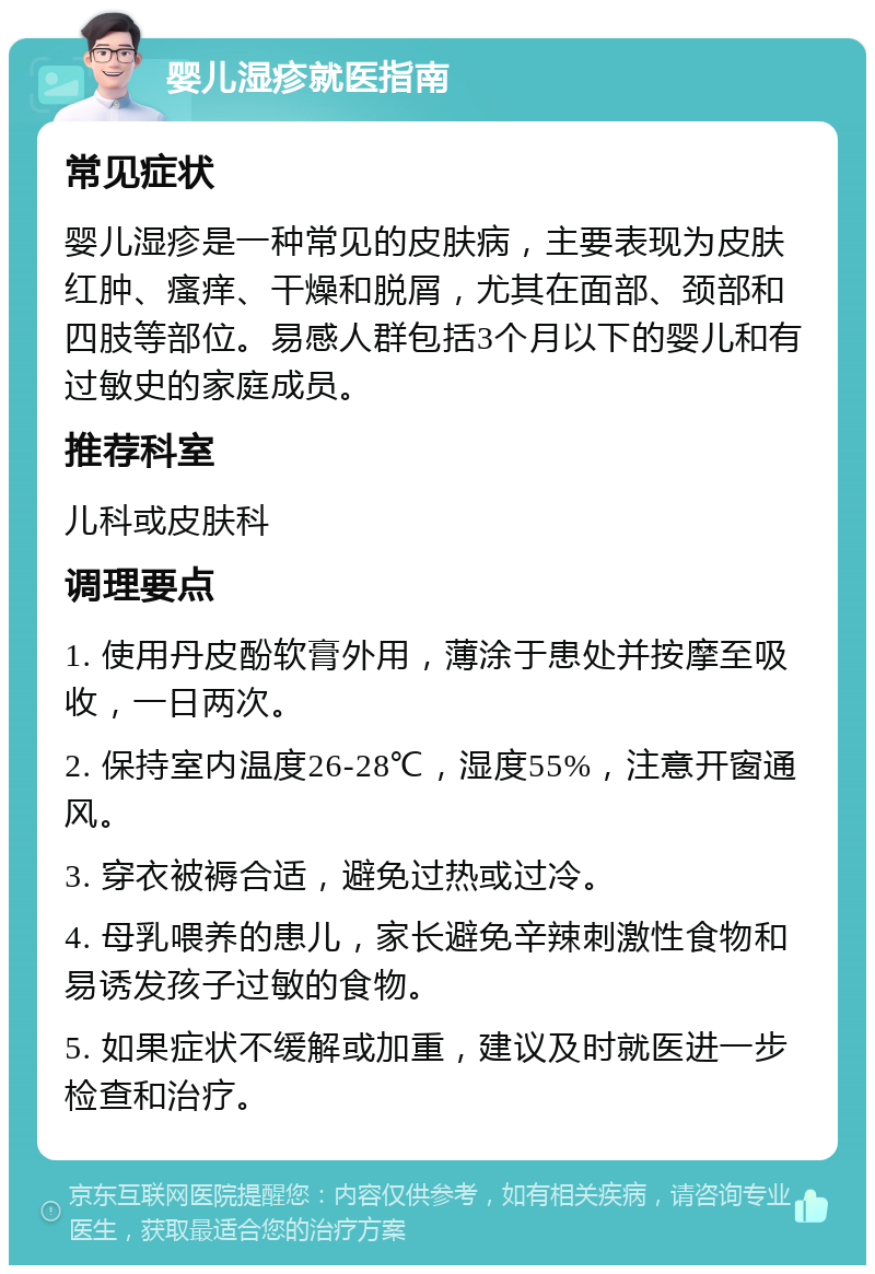 婴儿湿疹就医指南 常见症状 婴儿湿疹是一种常见的皮肤病，主要表现为皮肤红肿、瘙痒、干燥和脱屑，尤其在面部、颈部和四肢等部位。易感人群包括3个月以下的婴儿和有过敏史的家庭成员。 推荐科室 儿科或皮肤科 调理要点 1. 使用丹皮酚软膏外用，薄涂于患处并按摩至吸收，一日两次。 2. 保持室内温度26-28℃，湿度55%，注意开窗通风。 3. 穿衣被褥合适，避免过热或过冷。 4. 母乳喂养的患儿，家长避免辛辣刺激性食物和易诱发孩子过敏的食物。 5. 如果症状不缓解或加重，建议及时就医进一步检查和治疗。