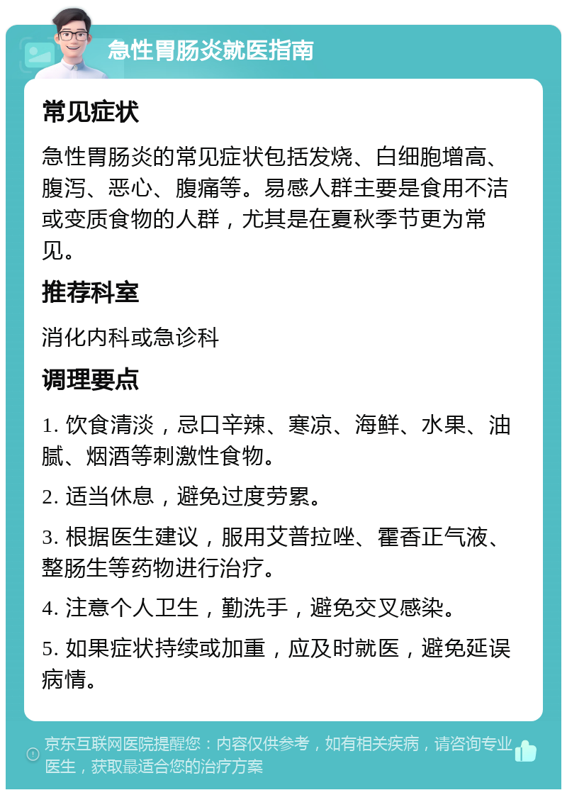 急性胃肠炎就医指南 常见症状 急性胃肠炎的常见症状包括发烧、白细胞增高、腹泻、恶心、腹痛等。易感人群主要是食用不洁或变质食物的人群，尤其是在夏秋季节更为常见。 推荐科室 消化内科或急诊科 调理要点 1. 饮食清淡，忌口辛辣、寒凉、海鲜、水果、油腻、烟酒等刺激性食物。 2. 适当休息，避免过度劳累。 3. 根据医生建议，服用艾普拉唑、霍香正气液、整肠生等药物进行治疗。 4. 注意个人卫生，勤洗手，避免交叉感染。 5. 如果症状持续或加重，应及时就医，避免延误病情。