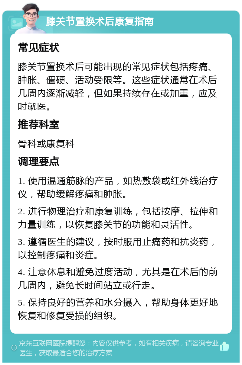 膝关节置换术后康复指南 常见症状 膝关节置换术后可能出现的常见症状包括疼痛、肿胀、僵硬、活动受限等。这些症状通常在术后几周内逐渐减轻，但如果持续存在或加重，应及时就医。 推荐科室 骨科或康复科 调理要点 1. 使用温通筋脉的产品，如热敷袋或红外线治疗仪，帮助缓解疼痛和肿胀。 2. 进行物理治疗和康复训练，包括按摩、拉伸和力量训练，以恢复膝关节的功能和灵活性。 3. 遵循医生的建议，按时服用止痛药和抗炎药，以控制疼痛和炎症。 4. 注意休息和避免过度活动，尤其是在术后的前几周内，避免长时间站立或行走。 5. 保持良好的营养和水分摄入，帮助身体更好地恢复和修复受损的组织。