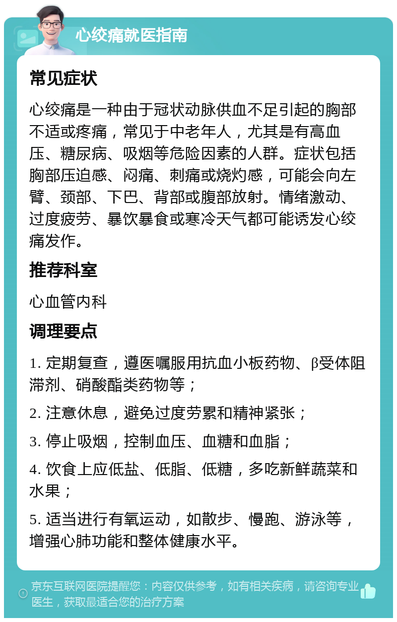 心绞痛就医指南 常见症状 心绞痛是一种由于冠状动脉供血不足引起的胸部不适或疼痛，常见于中老年人，尤其是有高血压、糖尿病、吸烟等危险因素的人群。症状包括胸部压迫感、闷痛、刺痛或烧灼感，可能会向左臂、颈部、下巴、背部或腹部放射。情绪激动、过度疲劳、暴饮暴食或寒冷天气都可能诱发心绞痛发作。 推荐科室 心血管内科 调理要点 1. 定期复查，遵医嘱服用抗血小板药物、β受体阻滞剂、硝酸酯类药物等； 2. 注意休息，避免过度劳累和精神紧张； 3. 停止吸烟，控制血压、血糖和血脂； 4. 饮食上应低盐、低脂、低糖，多吃新鲜蔬菜和水果； 5. 适当进行有氧运动，如散步、慢跑、游泳等，增强心肺功能和整体健康水平。