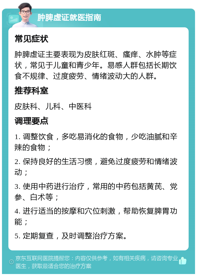 肿脾虚证就医指南 常见症状 肿脾虚证主要表现为皮肤红斑、瘙痒、水肿等症状，常见于儿童和青少年。易感人群包括长期饮食不规律、过度疲劳、情绪波动大的人群。 推荐科室 皮肤科、儿科、中医科 调理要点 1. 调整饮食，多吃易消化的食物，少吃油腻和辛辣的食物； 2. 保持良好的生活习惯，避免过度疲劳和情绪波动； 3. 使用中药进行治疗，常用的中药包括黄芪、党参、白术等； 4. 进行适当的按摩和穴位刺激，帮助恢复脾胃功能； 5. 定期复查，及时调整治疗方案。