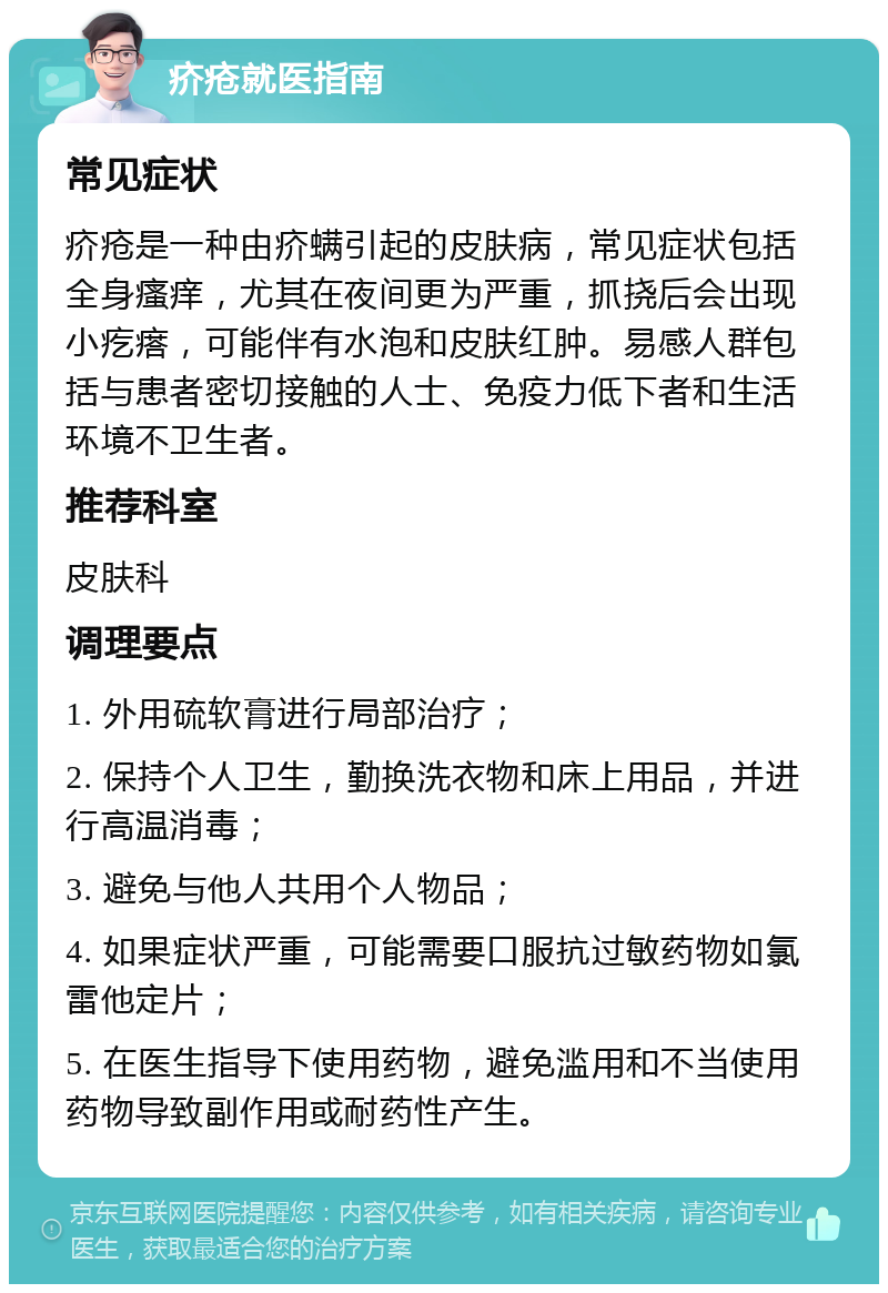 疥疮就医指南 常见症状 疥疮是一种由疥螨引起的皮肤病，常见症状包括全身瘙痒，尤其在夜间更为严重，抓挠后会出现小疙瘩，可能伴有水泡和皮肤红肿。易感人群包括与患者密切接触的人士、免疫力低下者和生活环境不卫生者。 推荐科室 皮肤科 调理要点 1. 外用硫软膏进行局部治疗； 2. 保持个人卫生，勤换洗衣物和床上用品，并进行高温消毒； 3. 避免与他人共用个人物品； 4. 如果症状严重，可能需要口服抗过敏药物如氯雷他定片； 5. 在医生指导下使用药物，避免滥用和不当使用药物导致副作用或耐药性产生。