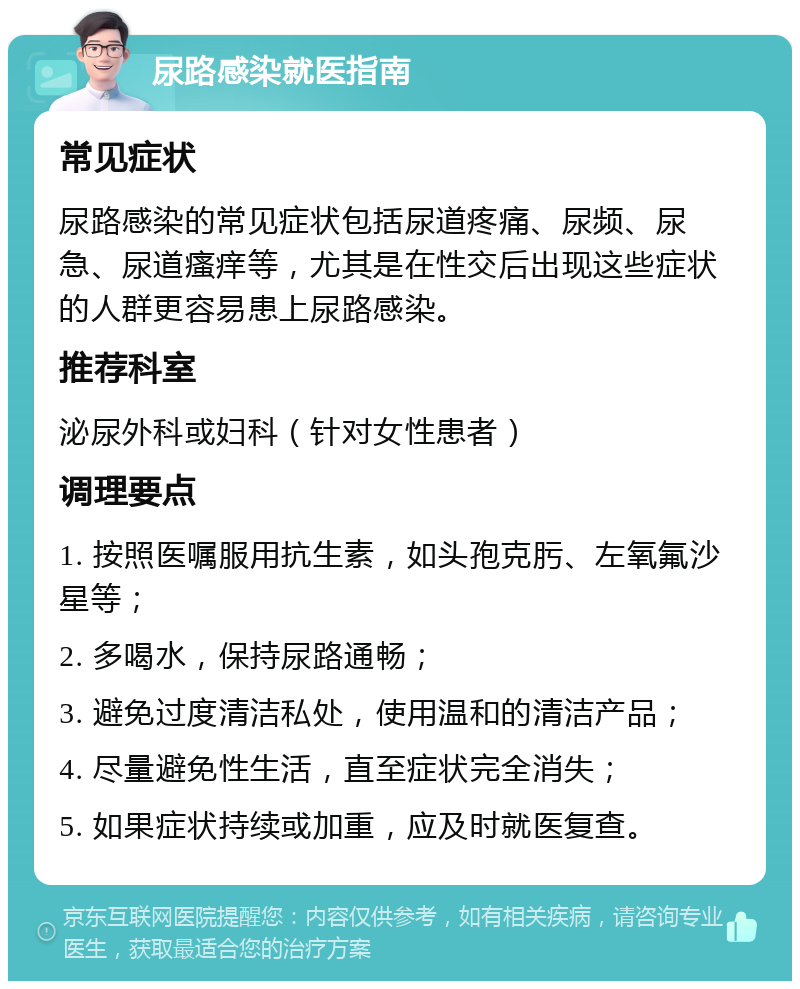 尿路感染就医指南 常见症状 尿路感染的常见症状包括尿道疼痛、尿频、尿急、尿道瘙痒等，尤其是在性交后出现这些症状的人群更容易患上尿路感染。 推荐科室 泌尿外科或妇科（针对女性患者） 调理要点 1. 按照医嘱服用抗生素，如头孢克肟、左氧氟沙星等； 2. 多喝水，保持尿路通畅； 3. 避免过度清洁私处，使用温和的清洁产品； 4. 尽量避免性生活，直至症状完全消失； 5. 如果症状持续或加重，应及时就医复查。