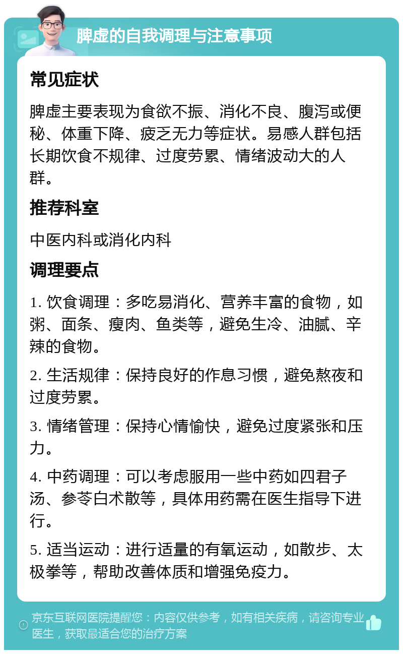 脾虚的自我调理与注意事项 常见症状 脾虚主要表现为食欲不振、消化不良、腹泻或便秘、体重下降、疲乏无力等症状。易感人群包括长期饮食不规律、过度劳累、情绪波动大的人群。 推荐科室 中医内科或消化内科 调理要点 1. 饮食调理：多吃易消化、营养丰富的食物，如粥、面条、瘦肉、鱼类等，避免生冷、油腻、辛辣的食物。 2. 生活规律：保持良好的作息习惯，避免熬夜和过度劳累。 3. 情绪管理：保持心情愉快，避免过度紧张和压力。 4. 中药调理：可以考虑服用一些中药如四君子汤、参苓白术散等，具体用药需在医生指导下进行。 5. 适当运动：进行适量的有氧运动，如散步、太极拳等，帮助改善体质和增强免疫力。