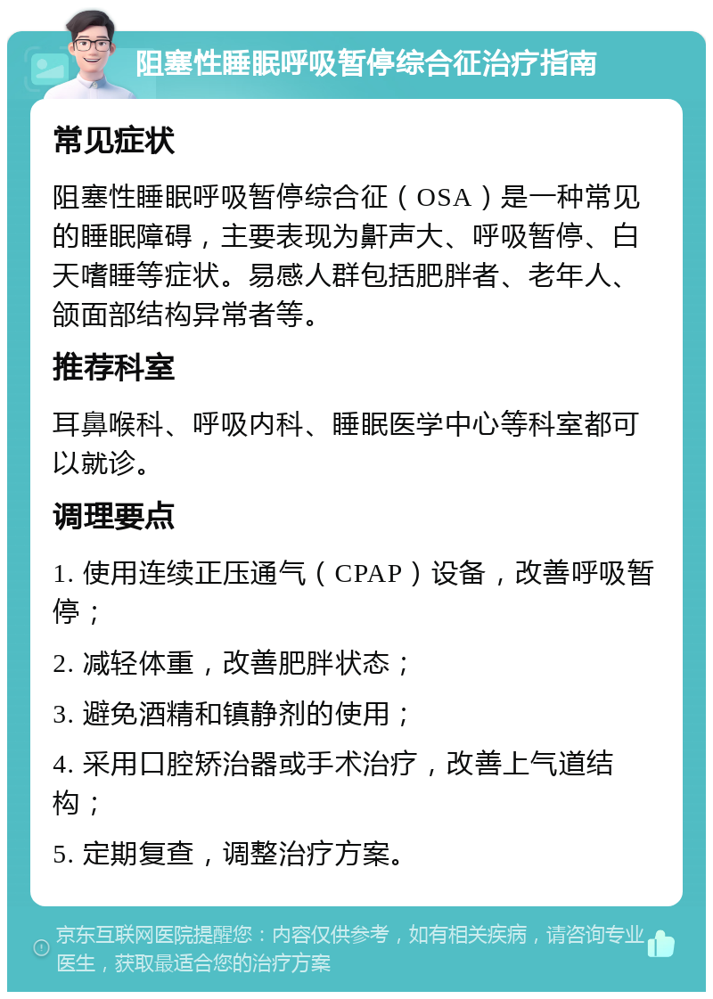 阻塞性睡眠呼吸暂停综合征治疗指南 常见症状 阻塞性睡眠呼吸暂停综合征（OSA）是一种常见的睡眠障碍，主要表现为鼾声大、呼吸暂停、白天嗜睡等症状。易感人群包括肥胖者、老年人、颌面部结构异常者等。 推荐科室 耳鼻喉科、呼吸内科、睡眠医学中心等科室都可以就诊。 调理要点 1. 使用连续正压通气（CPAP）设备，改善呼吸暂停； 2. 减轻体重，改善肥胖状态； 3. 避免酒精和镇静剂的使用； 4. 采用口腔矫治器或手术治疗，改善上气道结构； 5. 定期复查，调整治疗方案。