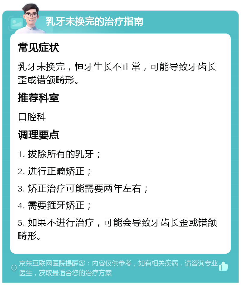 乳牙未换完的治疗指南 常见症状 乳牙未换完，恒牙生长不正常，可能导致牙齿长歪或错颌畸形。 推荐科室 口腔科 调理要点 1. 拔除所有的乳牙； 2. 进行正畸矫正； 3. 矫正治疗可能需要两年左右； 4. 需要箍牙矫正； 5. 如果不进行治疗，可能会导致牙齿长歪或错颌畸形。