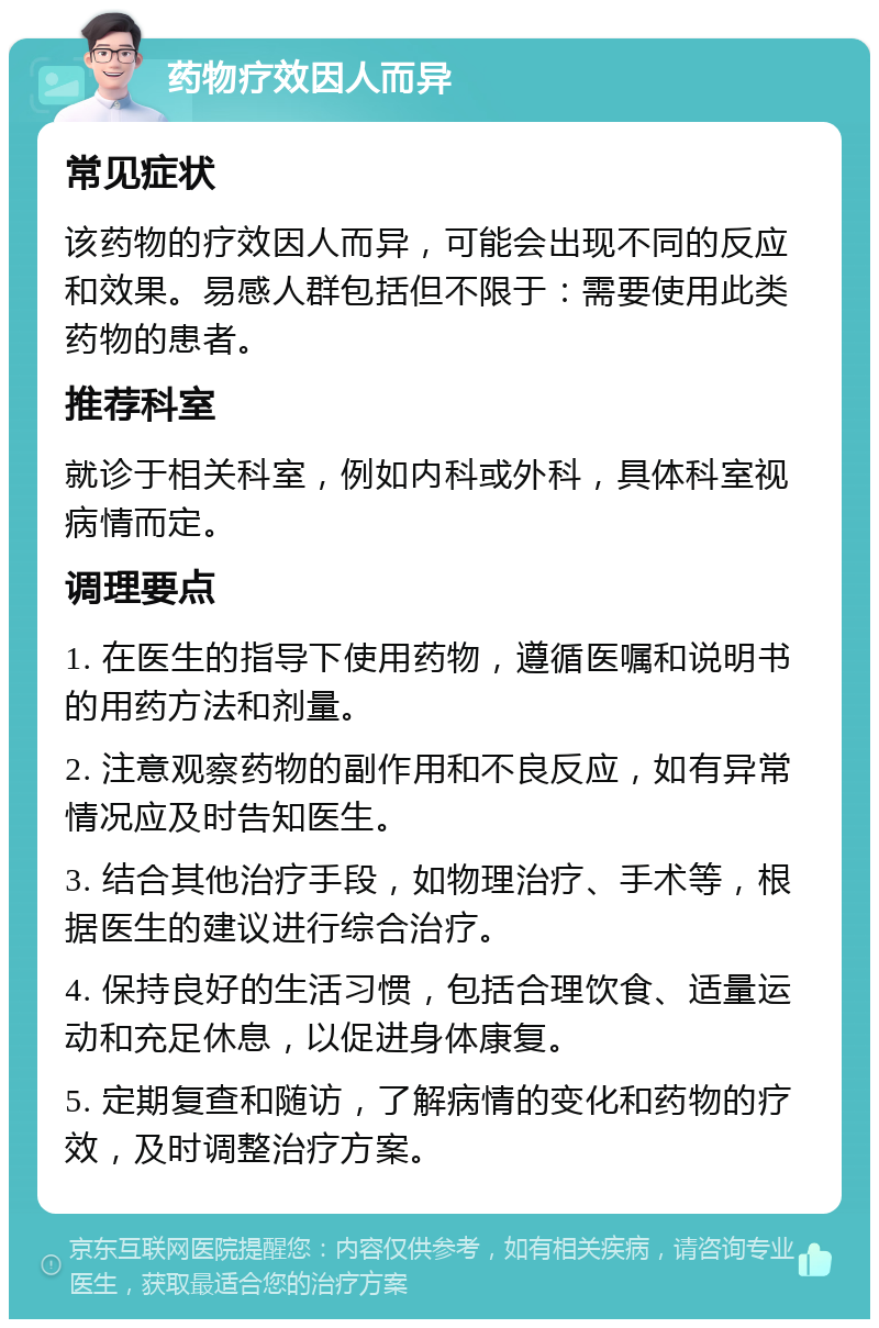 药物疗效因人而异 常见症状 该药物的疗效因人而异，可能会出现不同的反应和效果。易感人群包括但不限于：需要使用此类药物的患者。 推荐科室 就诊于相关科室，例如内科或外科，具体科室视病情而定。 调理要点 1. 在医生的指导下使用药物，遵循医嘱和说明书的用药方法和剂量。 2. 注意观察药物的副作用和不良反应，如有异常情况应及时告知医生。 3. 结合其他治疗手段，如物理治疗、手术等，根据医生的建议进行综合治疗。 4. 保持良好的生活习惯，包括合理饮食、适量运动和充足休息，以促进身体康复。 5. 定期复查和随访，了解病情的变化和药物的疗效，及时调整治疗方案。