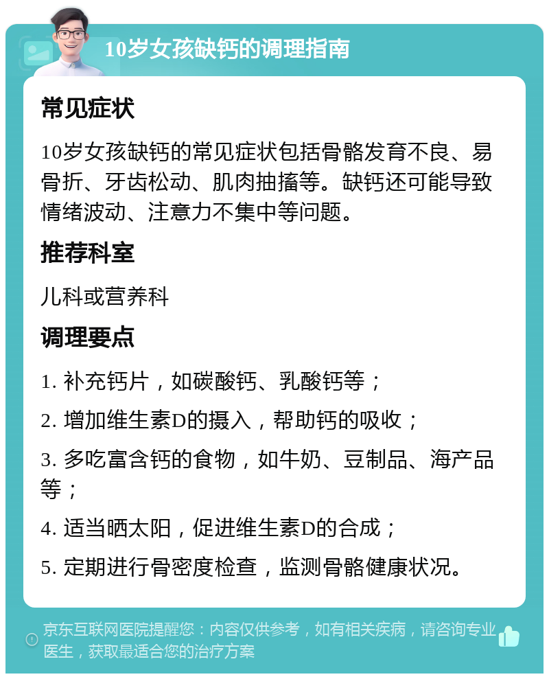 10岁女孩缺钙的调理指南 常见症状 10岁女孩缺钙的常见症状包括骨骼发育不良、易骨折、牙齿松动、肌肉抽搐等。缺钙还可能导致情绪波动、注意力不集中等问题。 推荐科室 儿科或营养科 调理要点 1. 补充钙片，如碳酸钙、乳酸钙等； 2. 增加维生素D的摄入，帮助钙的吸收； 3. 多吃富含钙的食物，如牛奶、豆制品、海产品等； 4. 适当晒太阳，促进维生素D的合成； 5. 定期进行骨密度检查，监测骨骼健康状况。