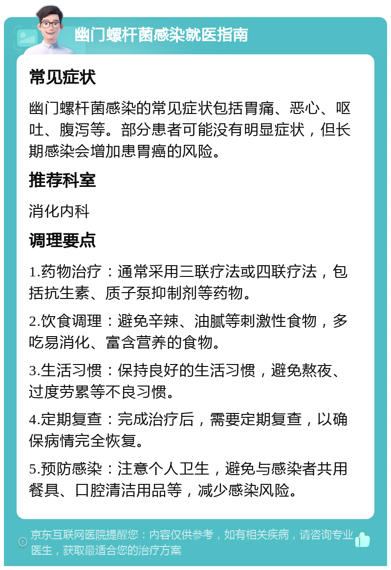 幽门螺杆菌感染就医指南 常见症状 幽门螺杆菌感染的常见症状包括胃痛、恶心、呕吐、腹泻等。部分患者可能没有明显症状，但长期感染会增加患胃癌的风险。 推荐科室 消化内科 调理要点 1.药物治疗：通常采用三联疗法或四联疗法，包括抗生素、质子泵抑制剂等药物。 2.饮食调理：避免辛辣、油腻等刺激性食物，多吃易消化、富含营养的食物。 3.生活习惯：保持良好的生活习惯，避免熬夜、过度劳累等不良习惯。 4.定期复查：完成治疗后，需要定期复查，以确保病情完全恢复。 5.预防感染：注意个人卫生，避免与感染者共用餐具、口腔清洁用品等，减少感染风险。