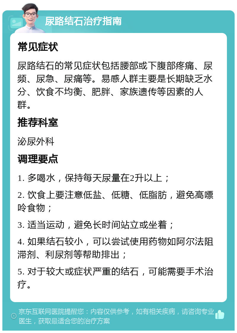 尿路结石治疗指南 常见症状 尿路结石的常见症状包括腰部或下腹部疼痛、尿频、尿急、尿痛等。易感人群主要是长期缺乏水分、饮食不均衡、肥胖、家族遗传等因素的人群。 推荐科室 泌尿外科 调理要点 1. 多喝水，保持每天尿量在2升以上； 2. 饮食上要注意低盐、低糖、低脂肪，避免高嘌呤食物； 3. 适当运动，避免长时间站立或坐着； 4. 如果结石较小，可以尝试使用药物如阿尔法阻滞剂、利尿剂等帮助排出； 5. 对于较大或症状严重的结石，可能需要手术治疗。