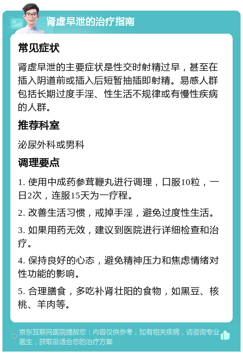 肾虚早泄的治疗指南 常见症状 肾虚早泄的主要症状是性交时射精过早，甚至在插入阴道前或插入后短暂抽插即射精。易感人群包括长期过度手淫、性生活不规律或有慢性疾病的人群。 推荐科室 泌尿外科或男科 调理要点 1. 使用中成药参茸鞭丸进行调理，口服10粒，一日2次，连服15天为一疗程。 2. 改善生活习惯，戒掉手淫，避免过度性生活。 3. 如果用药无效，建议到医院进行详细检查和治疗。 4. 保持良好的心态，避免精神压力和焦虑情绪对性功能的影响。 5. 合理膳食，多吃补肾壮阳的食物，如黑豆、核桃、羊肉等。