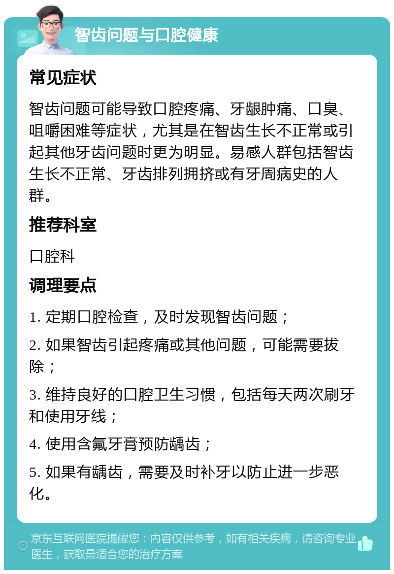 智齿问题与口腔健康 常见症状 智齿问题可能导致口腔疼痛、牙龈肿痛、口臭、咀嚼困难等症状，尤其是在智齿生长不正常或引起其他牙齿问题时更为明显。易感人群包括智齿生长不正常、牙齿排列拥挤或有牙周病史的人群。 推荐科室 口腔科 调理要点 1. 定期口腔检查，及时发现智齿问题； 2. 如果智齿引起疼痛或其他问题，可能需要拔除； 3. 维持良好的口腔卫生习惯，包括每天两次刷牙和使用牙线； 4. 使用含氟牙膏预防龋齿； 5. 如果有龋齿，需要及时补牙以防止进一步恶化。