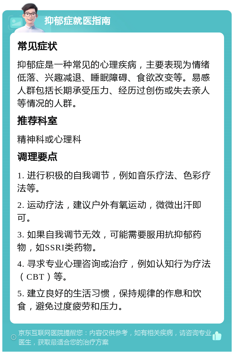 抑郁症就医指南 常见症状 抑郁症是一种常见的心理疾病，主要表现为情绪低落、兴趣减退、睡眠障碍、食欲改变等。易感人群包括长期承受压力、经历过创伤或失去亲人等情况的人群。 推荐科室 精神科或心理科 调理要点 1. 进行积极的自我调节，例如音乐疗法、色彩疗法等。 2. 运动疗法，建议户外有氧运动，微微出汗即可。 3. 如果自我调节无效，可能需要服用抗抑郁药物，如SSRI类药物。 4. 寻求专业心理咨询或治疗，例如认知行为疗法（CBT）等。 5. 建立良好的生活习惯，保持规律的作息和饮食，避免过度疲劳和压力。