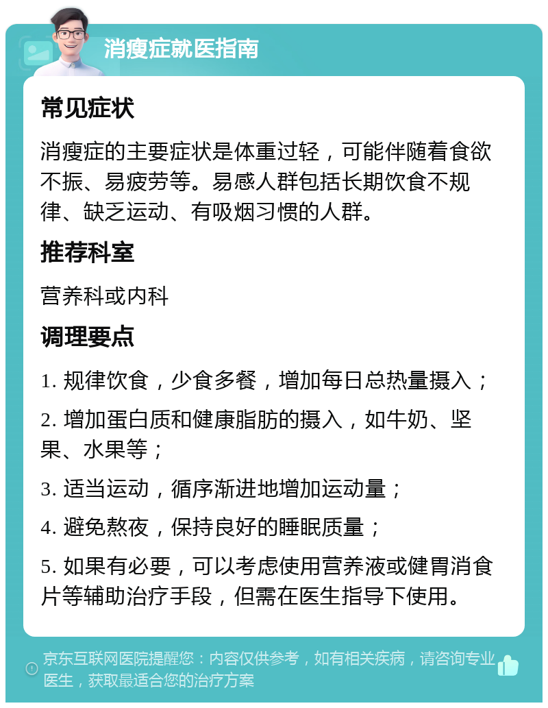 消瘦症就医指南 常见症状 消瘦症的主要症状是体重过轻，可能伴随着食欲不振、易疲劳等。易感人群包括长期饮食不规律、缺乏运动、有吸烟习惯的人群。 推荐科室 营养科或内科 调理要点 1. 规律饮食，少食多餐，增加每日总热量摄入； 2. 增加蛋白质和健康脂肪的摄入，如牛奶、坚果、水果等； 3. 适当运动，循序渐进地增加运动量； 4. 避免熬夜，保持良好的睡眠质量； 5. 如果有必要，可以考虑使用营养液或健胃消食片等辅助治疗手段，但需在医生指导下使用。