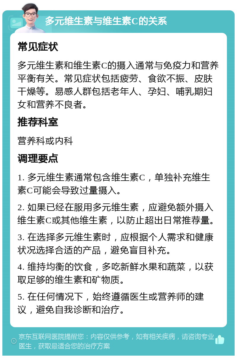 多元维生素与维生素C的关系 常见症状 多元维生素和维生素C的摄入通常与免疫力和营养平衡有关。常见症状包括疲劳、食欲不振、皮肤干燥等。易感人群包括老年人、孕妇、哺乳期妇女和营养不良者。 推荐科室 营养科或内科 调理要点 1. 多元维生素通常包含维生素C，单独补充维生素C可能会导致过量摄入。 2. 如果已经在服用多元维生素，应避免额外摄入维生素C或其他维生素，以防止超出日常推荐量。 3. 在选择多元维生素时，应根据个人需求和健康状况选择合适的产品，避免盲目补充。 4. 维持均衡的饮食，多吃新鲜水果和蔬菜，以获取足够的维生素和矿物质。 5. 在任何情况下，始终遵循医生或营养师的建议，避免自我诊断和治疗。