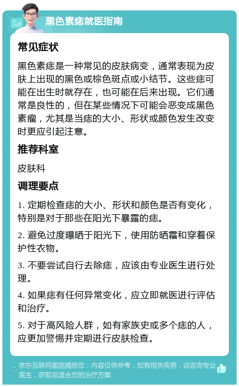 黑色素痣就医指南 常见症状 黑色素痣是一种常见的皮肤病变，通常表现为皮肤上出现的黑色或棕色斑点或小结节。这些痣可能在出生时就存在，也可能在后来出现。它们通常是良性的，但在某些情况下可能会恶变成黑色素瘤，尤其是当痣的大小、形状或颜色发生改变时更应引起注意。 推荐科室 皮肤科 调理要点 1. 定期检查痣的大小、形状和颜色是否有变化，特别是对于那些在阳光下暴露的痣。 2. 避免过度曝晒于阳光下，使用防晒霜和穿着保护性衣物。 3. 不要尝试自行去除痣，应该由专业医生进行处理。 4. 如果痣有任何异常变化，应立即就医进行评估和治疗。 5. 对于高风险人群，如有家族史或多个痣的人，应更加警惕并定期进行皮肤检查。