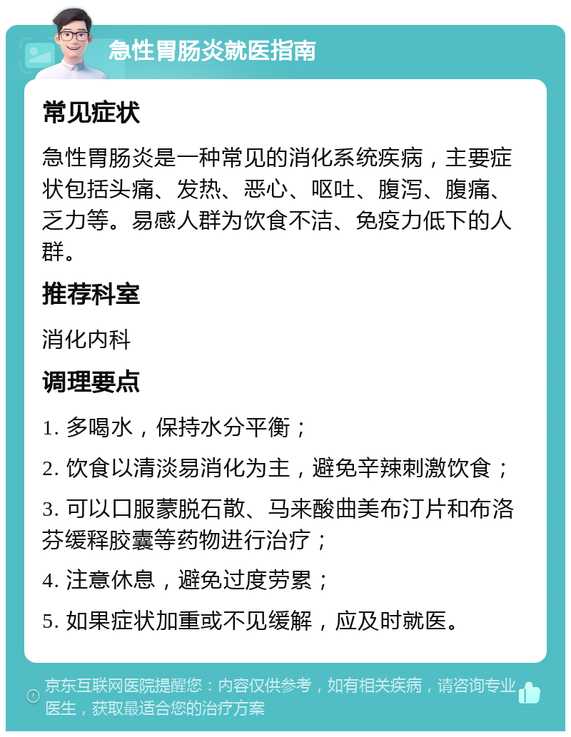 急性胃肠炎就医指南 常见症状 急性胃肠炎是一种常见的消化系统疾病，主要症状包括头痛、发热、恶心、呕吐、腹泻、腹痛、乏力等。易感人群为饮食不洁、免疫力低下的人群。 推荐科室 消化内科 调理要点 1. 多喝水，保持水分平衡； 2. 饮食以清淡易消化为主，避免辛辣刺激饮食； 3. 可以口服蒙脱石散、马来酸曲美布汀片和布洛芬缓释胶囊等药物进行治疗； 4. 注意休息，避免过度劳累； 5. 如果症状加重或不见缓解，应及时就医。