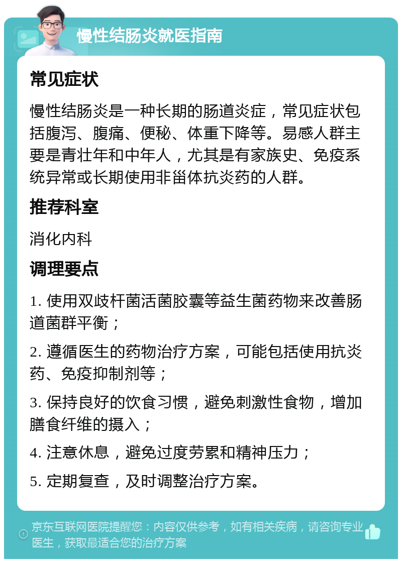 慢性结肠炎就医指南 常见症状 慢性结肠炎是一种长期的肠道炎症，常见症状包括腹泻、腹痛、便秘、体重下降等。易感人群主要是青壮年和中年人，尤其是有家族史、免疫系统异常或长期使用非甾体抗炎药的人群。 推荐科室 消化内科 调理要点 1. 使用双歧杆菌活菌胶囊等益生菌药物来改善肠道菌群平衡； 2. 遵循医生的药物治疗方案，可能包括使用抗炎药、免疫抑制剂等； 3. 保持良好的饮食习惯，避免刺激性食物，增加膳食纤维的摄入； 4. 注意休息，避免过度劳累和精神压力； 5. 定期复查，及时调整治疗方案。