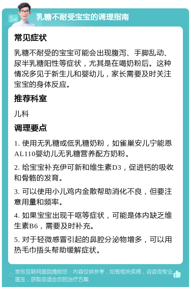 乳糖不耐受宝宝的调理指南 常见症状 乳糖不耐受的宝宝可能会出现腹泻、手脚乱动、尿半乳糖阳性等症状，尤其是在喝奶粉后。这种情况多见于新生儿和婴幼儿，家长需要及时关注宝宝的身体反应。 推荐科室 儿科 调理要点 1. 使用无乳糖或低乳糖奶粉，如雀巢安儿宁能恩AL110婴幼儿无乳糖营养配方奶粉。 2. 给宝宝补充伊可新和维生素D3，促进钙的吸收和骨骼的发育。 3. 可以使用小儿鸡内金散帮助消化不良，但要注意用量和频率。 4. 如果宝宝出现干呕等症状，可能是体内缺乏维生素B6，需要及时补充。 5. 对于轻微感冒引起的鼻腔分泌物增多，可以用热毛巾捂头帮助缓解症状。