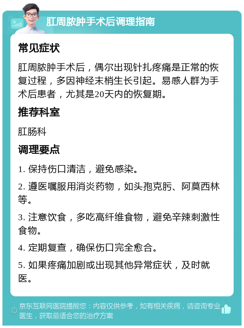 肛周脓肿手术后调理指南 常见症状 肛周脓肿手术后，偶尔出现针扎疼痛是正常的恢复过程，多因神经末梢生长引起。易感人群为手术后患者，尤其是20天内的恢复期。 推荐科室 肛肠科 调理要点 1. 保持伤口清洁，避免感染。 2. 遵医嘱服用消炎药物，如头孢克肟、阿莫西林等。 3. 注意饮食，多吃高纤维食物，避免辛辣刺激性食物。 4. 定期复查，确保伤口完全愈合。 5. 如果疼痛加剧或出现其他异常症状，及时就医。