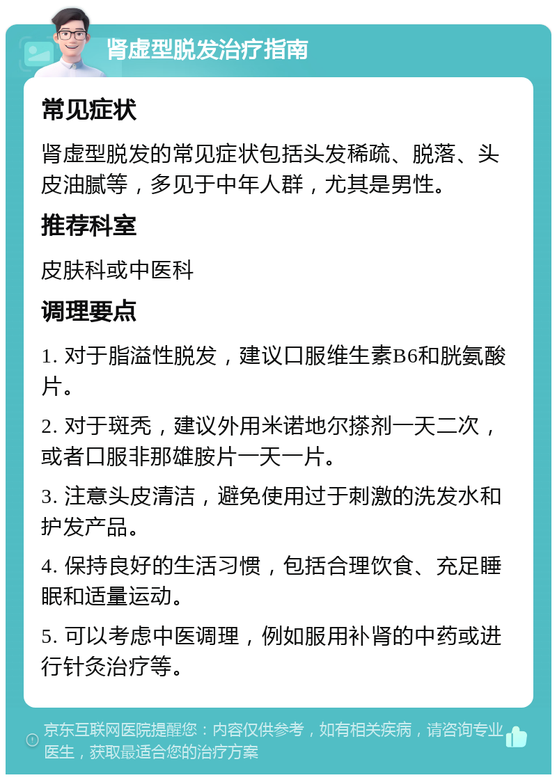 肾虚型脱发治疗指南 常见症状 肾虚型脱发的常见症状包括头发稀疏、脱落、头皮油腻等，多见于中年人群，尤其是男性。 推荐科室 皮肤科或中医科 调理要点 1. 对于脂溢性脱发，建议口服维生素B6和胱氨酸片。 2. 对于斑秃，建议外用米诺地尔搽剂一天二次，或者口服非那雄胺片一天一片。 3. 注意头皮清洁，避免使用过于刺激的洗发水和护发产品。 4. 保持良好的生活习惯，包括合理饮食、充足睡眠和适量运动。 5. 可以考虑中医调理，例如服用补肾的中药或进行针灸治疗等。