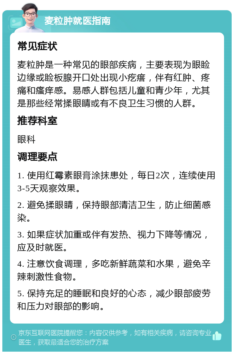 麦粒肿就医指南 常见症状 麦粒肿是一种常见的眼部疾病，主要表现为眼睑边缘或睑板腺开口处出现小疙瘩，伴有红肿、疼痛和瘙痒感。易感人群包括儿童和青少年，尤其是那些经常揉眼睛或有不良卫生习惯的人群。 推荐科室 眼科 调理要点 1. 使用红霉素眼膏涂抹患处，每日2次，连续使用3-5天观察效果。 2. 避免揉眼睛，保持眼部清洁卫生，防止细菌感染。 3. 如果症状加重或伴有发热、视力下降等情况，应及时就医。 4. 注意饮食调理，多吃新鲜蔬菜和水果，避免辛辣刺激性食物。 5. 保持充足的睡眠和良好的心态，减少眼部疲劳和压力对眼部的影响。