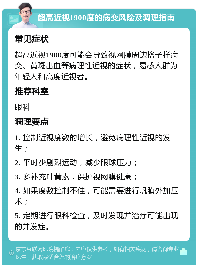 超高近视1900度的病变风险及调理指南 常见症状 超高近视1900度可能会导致视网膜周边格子样病变、黄斑出血等病理性近视的症状，易感人群为年轻人和高度近视者。 推荐科室 眼科 调理要点 1. 控制近视度数的增长，避免病理性近视的发生； 2. 平时少剧烈运动，减少眼球压力； 3. 多补充叶黄素，保护视网膜健康； 4. 如果度数控制不佳，可能需要进行巩膜外加压术； 5. 定期进行眼科检查，及时发现并治疗可能出现的并发症。