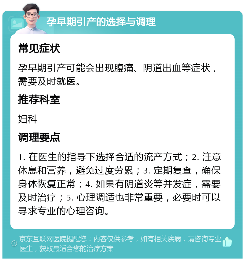 孕早期引产的选择与调理 常见症状 孕早期引产可能会出现腹痛、阴道出血等症状，需要及时就医。 推荐科室 妇科 调理要点 1. 在医生的指导下选择合适的流产方式；2. 注意休息和营养，避免过度劳累；3. 定期复查，确保身体恢复正常；4. 如果有阴道炎等并发症，需要及时治疗；5. 心理调适也非常重要，必要时可以寻求专业的心理咨询。