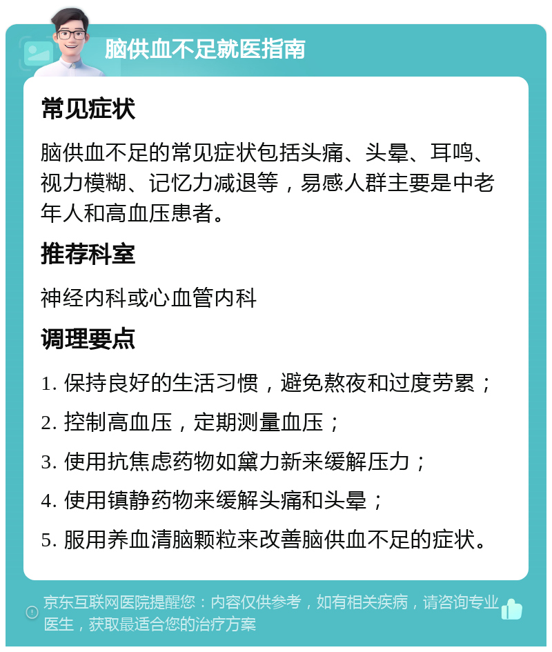 脑供血不足就医指南 常见症状 脑供血不足的常见症状包括头痛、头晕、耳鸣、视力模糊、记忆力减退等，易感人群主要是中老年人和高血压患者。 推荐科室 神经内科或心血管内科 调理要点 1. 保持良好的生活习惯，避免熬夜和过度劳累； 2. 控制高血压，定期测量血压； 3. 使用抗焦虑药物如黛力新来缓解压力； 4. 使用镇静药物来缓解头痛和头晕； 5. 服用养血清脑颗粒来改善脑供血不足的症状。