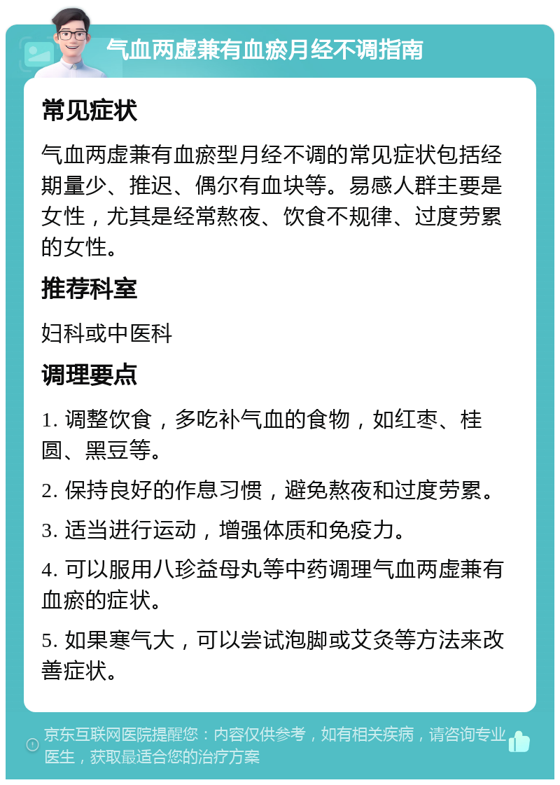 气血两虚兼有血瘀月经不调指南 常见症状 气血两虚兼有血瘀型月经不调的常见症状包括经期量少、推迟、偶尔有血块等。易感人群主要是女性，尤其是经常熬夜、饮食不规律、过度劳累的女性。 推荐科室 妇科或中医科 调理要点 1. 调整饮食，多吃补气血的食物，如红枣、桂圆、黑豆等。 2. 保持良好的作息习惯，避免熬夜和过度劳累。 3. 适当进行运动，增强体质和免疫力。 4. 可以服用八珍益母丸等中药调理气血两虚兼有血瘀的症状。 5. 如果寒气大，可以尝试泡脚或艾灸等方法来改善症状。