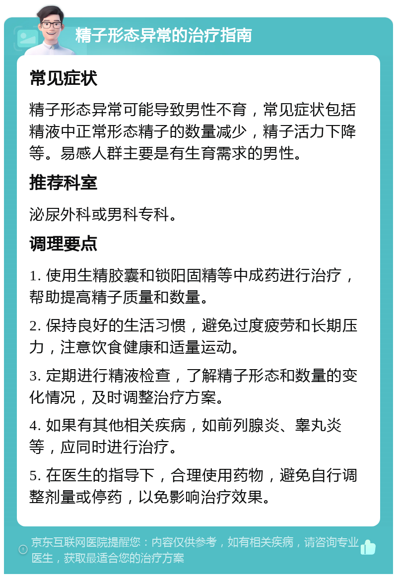 精子形态异常的治疗指南 常见症状 精子形态异常可能导致男性不育，常见症状包括精液中正常形态精子的数量减少，精子活力下降等。易感人群主要是有生育需求的男性。 推荐科室 泌尿外科或男科专科。 调理要点 1. 使用生精胶囊和锁阳固精等中成药进行治疗，帮助提高精子质量和数量。 2. 保持良好的生活习惯，避免过度疲劳和长期压力，注意饮食健康和适量运动。 3. 定期进行精液检查，了解精子形态和数量的变化情况，及时调整治疗方案。 4. 如果有其他相关疾病，如前列腺炎、睾丸炎等，应同时进行治疗。 5. 在医生的指导下，合理使用药物，避免自行调整剂量或停药，以免影响治疗效果。