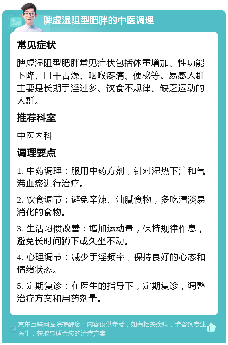 脾虚湿阻型肥胖的中医调理 常见症状 脾虚湿阻型肥胖常见症状包括体重增加、性功能下降、口干舌燥、咽喉疼痛、便秘等。易感人群主要是长期手淫过多、饮食不规律、缺乏运动的人群。 推荐科室 中医内科 调理要点 1. 中药调理：服用中药方剂，针对湿热下注和气滞血瘀进行治疗。 2. 饮食调节：避免辛辣、油腻食物，多吃清淡易消化的食物。 3. 生活习惯改善：增加运动量，保持规律作息，避免长时间蹲下或久坐不动。 4. 心理调节：减少手淫频率，保持良好的心态和情绪状态。 5. 定期复诊：在医生的指导下，定期复诊，调整治疗方案和用药剂量。