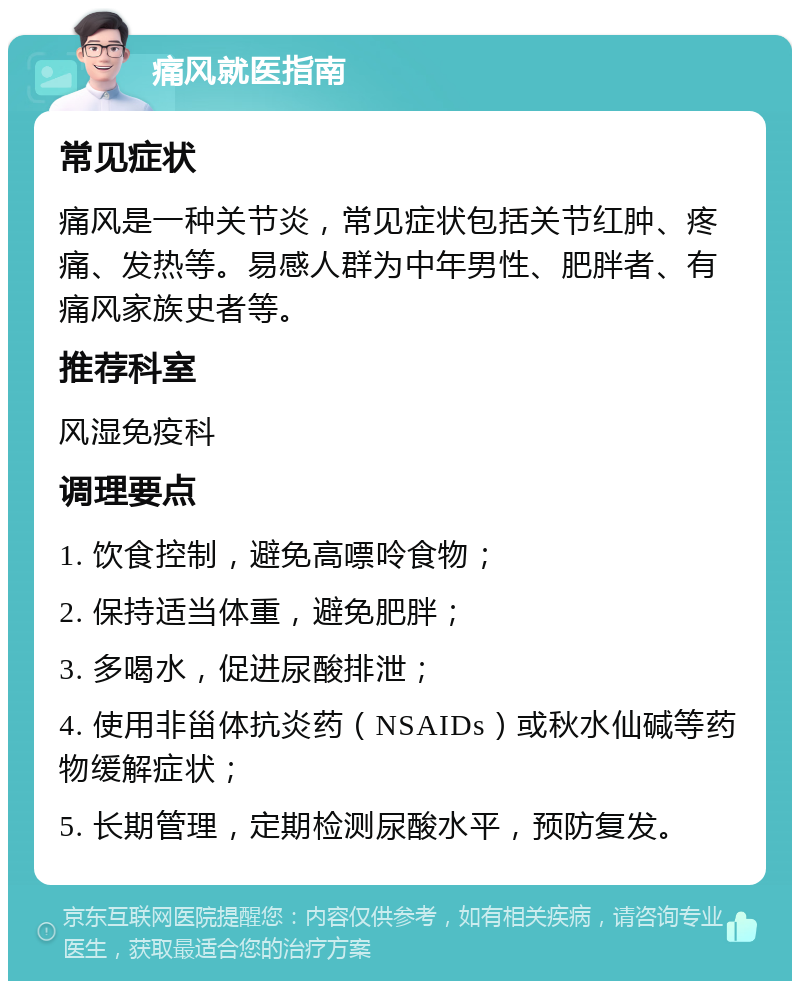 痛风就医指南 常见症状 痛风是一种关节炎，常见症状包括关节红肿、疼痛、发热等。易感人群为中年男性、肥胖者、有痛风家族史者等。 推荐科室 风湿免疫科 调理要点 1. 饮食控制，避免高嘌呤食物； 2. 保持适当体重，避免肥胖； 3. 多喝水，促进尿酸排泄； 4. 使用非甾体抗炎药（NSAIDs）或秋水仙碱等药物缓解症状； 5. 长期管理，定期检测尿酸水平，预防复发。