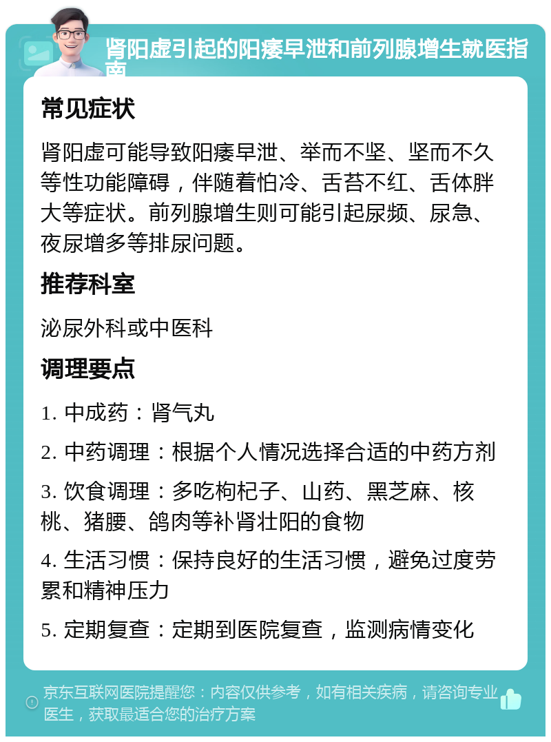 肾阳虚引起的阳痿早泄和前列腺增生就医指南 常见症状 肾阳虚可能导致阳痿早泄、举而不坚、坚而不久等性功能障碍，伴随着怕冷、舌苔不红、舌体胖大等症状。前列腺增生则可能引起尿频、尿急、夜尿增多等排尿问题。 推荐科室 泌尿外科或中医科 调理要点 1. 中成药：肾气丸 2. 中药调理：根据个人情况选择合适的中药方剂 3. 饮食调理：多吃枸杞子、山药、黑芝麻、核桃、猪腰、鸽肉等补肾壮阳的食物 4. 生活习惯：保持良好的生活习惯，避免过度劳累和精神压力 5. 定期复查：定期到医院复查，监测病情变化